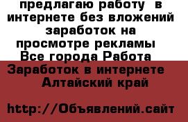 предлагаю работу  в интернете без вложений,заработок на просмотре рекламы - Все города Работа » Заработок в интернете   . Алтайский край